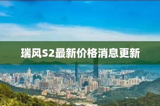 瑞風(fēng)S2最新價(jià)格消息更新