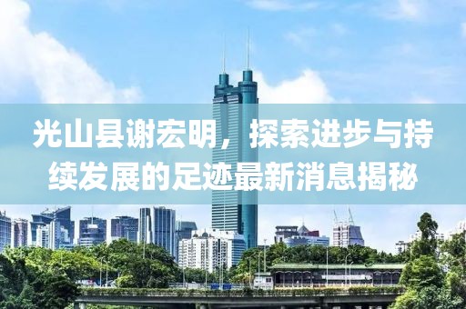 光山縣謝宏明，探索進步與持續(xù)發(fā)展的足跡最新消息揭秘