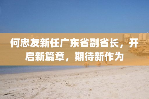 何忠友新任廣東省副省長，開啟新篇章，期待新作為