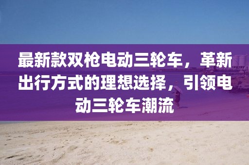 最新款雙槍電動(dòng)三輪車，革新出行方式的理想選擇，引領(lǐng)電動(dòng)三輪車潮流
