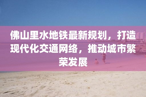 佛山里水地鐵最新規(guī)劃，打造現(xiàn)代化交通網(wǎng)絡(luò)，推動城市繁榮發(fā)展