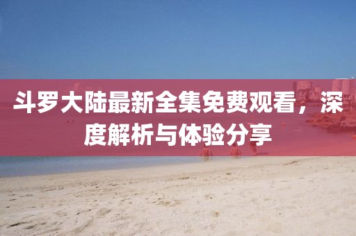 斗羅大陸最新全集免費(fèi)觀看，深度解析與體驗(yàn)分享