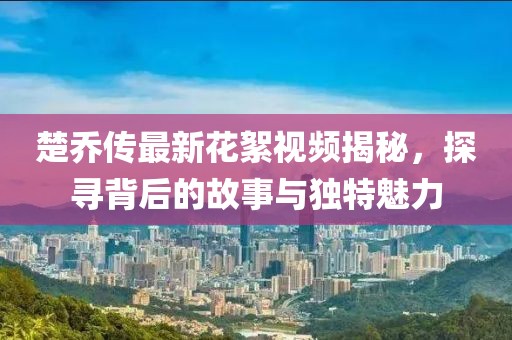 楚喬傳最新花絮視頻揭秘，探尋背后的故事與獨(dú)特魅力