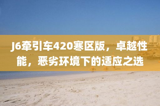 J6牽引車420寒區(qū)版，卓越性能，惡劣環(huán)境下的適應(yīng)之選