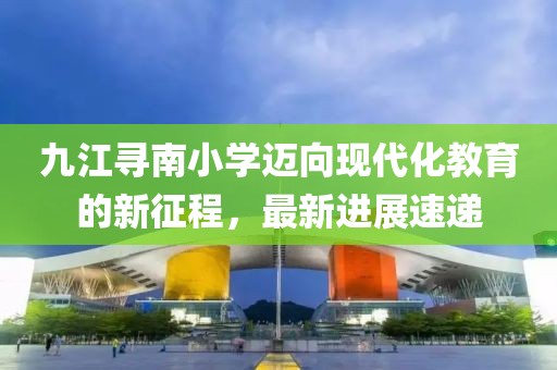 九江尋南小學(xué)邁向現(xiàn)代化教育的新征程，最新進(jìn)展速遞