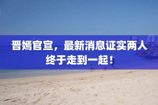 晉嫣官宣，最新消息證實(shí)兩人終于走到一起！
