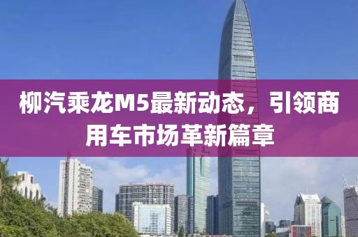 柳汽乘龍M5最新動(dòng)態(tài)，引領(lǐng)商用車市場(chǎng)革新篇章