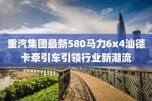 重汽集團最新580馬力6x4汕德卡牽引車引領(lǐng)行業(yè)新潮流