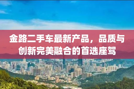 金路二手車最新產(chǎn)品，品質(zhì)與創(chuàng)新完美融合的首選座駕