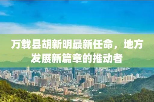 萬(wàn)載縣胡新明最新任命，地方發(fā)展新篇章的推動(dòng)者