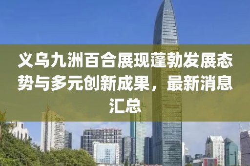 義烏九洲百合展現(xiàn)蓬勃發(fā)展態(tài)勢(shì)與多元?jiǎng)?chuàng)新成果，最新消息匯總
