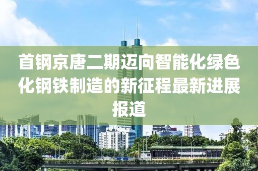 首鋼京唐二期邁向智能化綠色化鋼鐵制造的新征程最新進(jìn)展報道