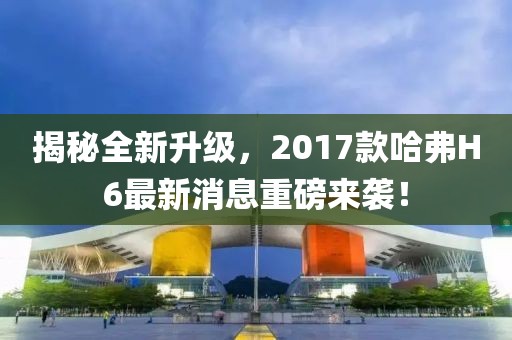 揭秘全新升級(jí)，2017款哈弗H6最新消息重磅來(lái)襲！