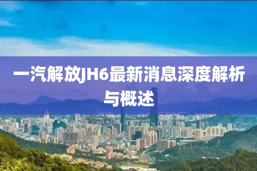 一汽解放JH6最新消息深度解析與概述