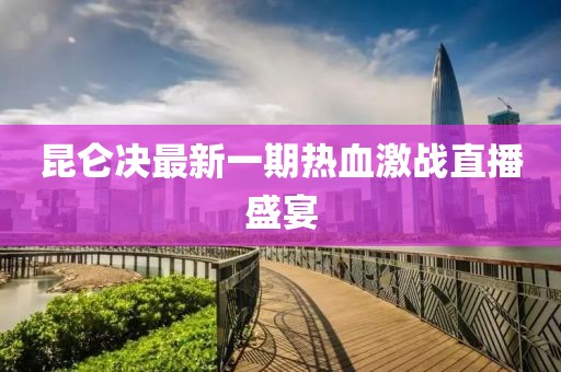 昆侖決最新一期熱血激戰(zhàn)直播盛宴