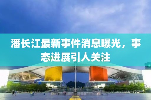潘長江最新事件消息曝光，事態(tài)進展引人關(guān)注