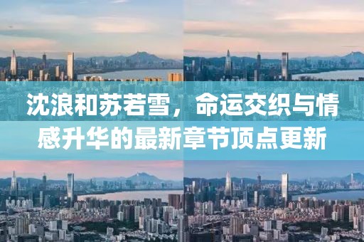 沈浪和蘇若雪，命運(yùn)交織與情感升華的最新章節(jié)頂點(diǎn)更新