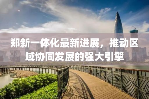 鄭新一體化最新進(jìn)展，推動(dòng)區(qū)域協(xié)同發(fā)展的強(qiáng)大引擎