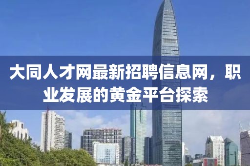 大同人才網(wǎng)最新招聘信息網(wǎng)，職業(yè)發(fā)展的黃金平臺(tái)探索
