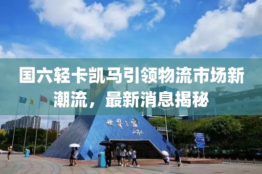國六輕卡凱馬引領(lǐng)物流市場新潮流，最新消息揭秘