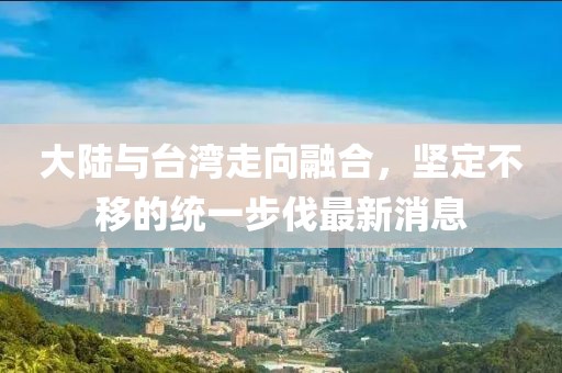 大陸與臺灣走向融合，堅定不移的統(tǒng)一步伐最新消息