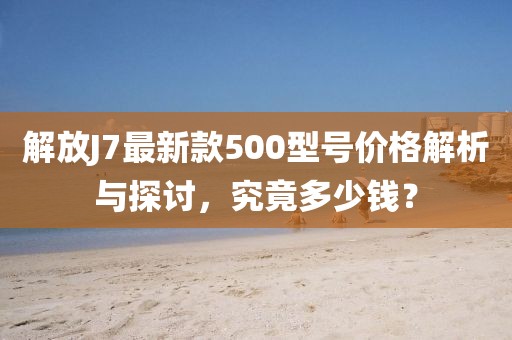 解放J7最新款500型號價格解析與探討，究竟多少錢？