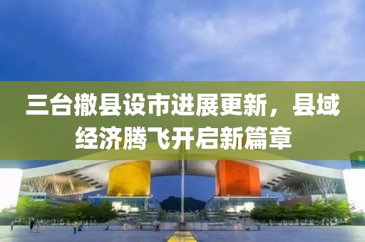 三臺(tái)撤縣設(shè)市進(jìn)展更新，縣域經(jīng)濟(jì)騰飛開啟新篇章