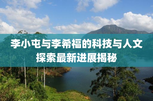 李小屯與李希福的科技與人文探索最新進(jìn)展揭秘
