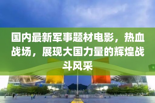 國內(nèi)最新軍事題材電影，熱血戰(zhàn)場，展現(xiàn)大國力量的輝煌戰(zhàn)斗風(fēng)采