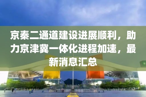 京秦二通道建設(shè)進(jìn)展順利，助力京津冀一體化進(jìn)程加速，最新消息匯總