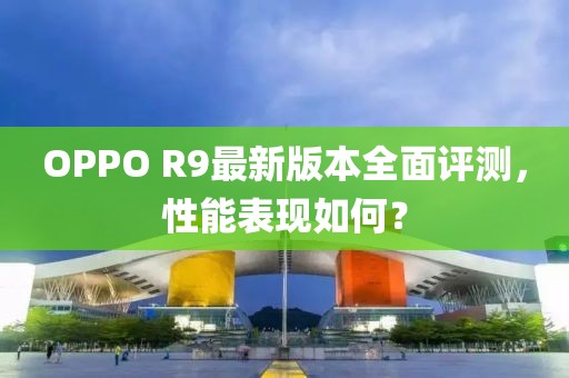 OPPO R9最新版本全面評(píng)測(cè)，性能表現(xiàn)如何？