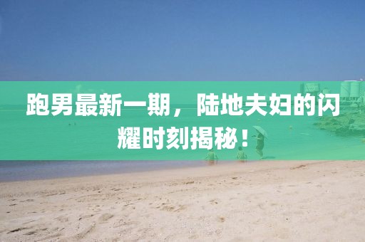 跑男最新一期，陸地夫婦的閃耀時(shí)刻揭秘！