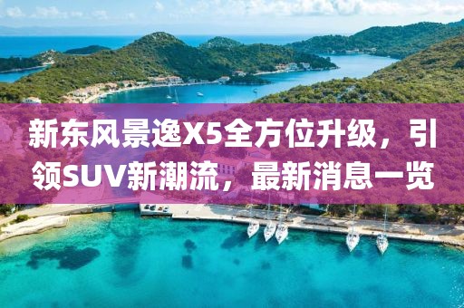 新東風景逸X5全方位升級，引領(lǐng)SUV新潮流，最新消息一覽