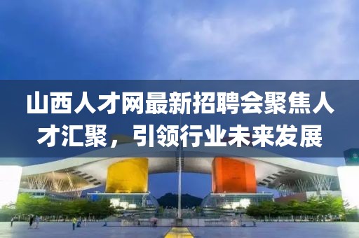 山西人才網(wǎng)最新招聘會聚焦人才匯聚，引領(lǐng)行業(yè)未來發(fā)展