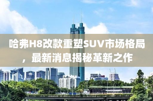哈弗H8改款重塑SUV市場格局，最新消息揭秘革新之作