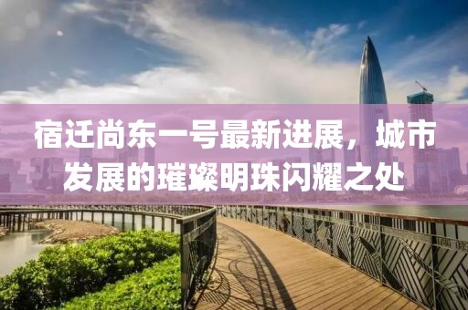 宿遷尚東一號最新進展，城市發(fā)展的璀璨明珠閃耀之處
