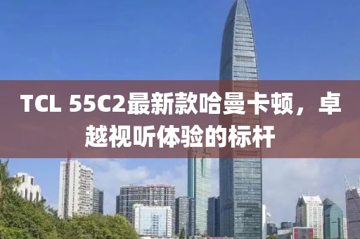 TCL 55C2最新款哈曼卡頓，卓越視聽體驗(yàn)的標(biāo)桿