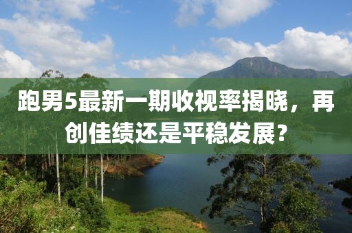跑男5最新一期收視率揭曉，再創(chuàng)佳績還是平穩(wěn)發(fā)展？