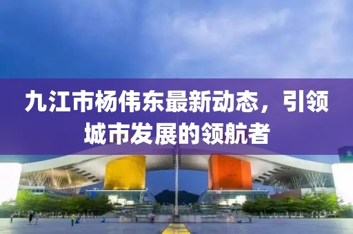 九江市楊偉東最新動態(tài)，引領(lǐng)城市發(fā)展的領(lǐng)航者