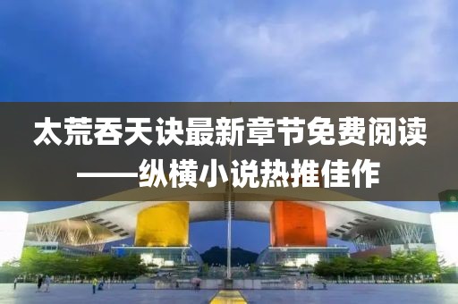 太荒吞天訣最新章節(jié)免費閱讀——縱橫小說熱推佳作