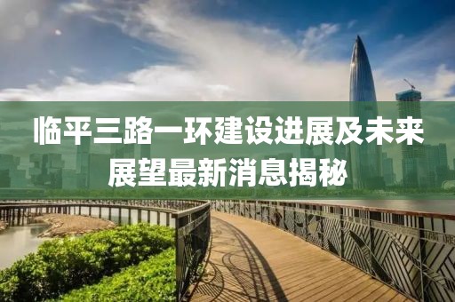 臨平三路一環(huán)建設(shè)進(jìn)展及未來展望最新消息揭秘