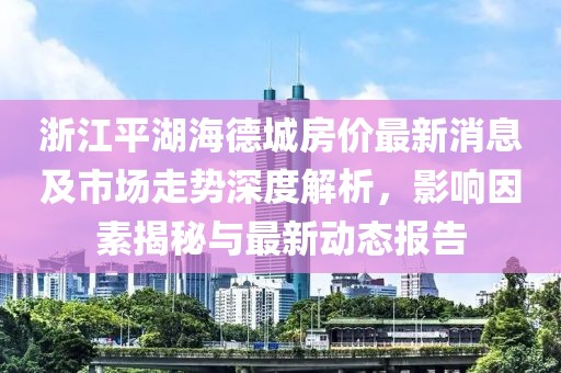 浙江平湖海德城房?jī)r(jià)最新消息及市場(chǎng)走勢(shì)深度解析，影響因素揭秘與最新動(dòng)態(tài)報(bào)告