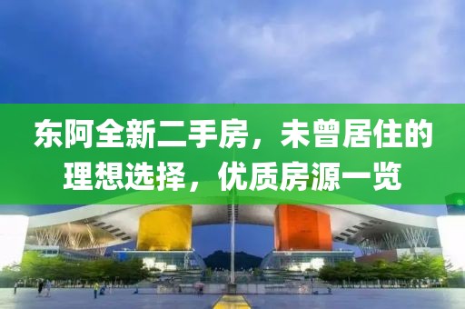 東阿全新二手房，未曾居住的理想選擇，優(yōu)質(zhì)房源一覽