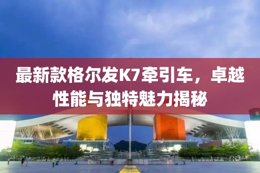 最新款格爾發(fā)K7牽引車，卓越性能與獨(dú)特魅力揭秘