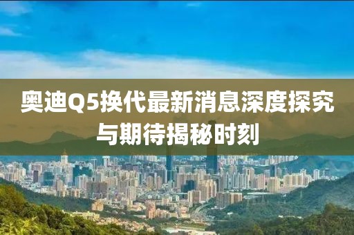 奧迪Q5換代最新消息深度探究與期待揭秘時(shí)刻