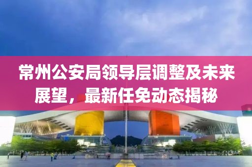 常州公安局領(lǐng)導(dǎo)層調(diào)整及未來(lái)展望，最新任免動(dòng)態(tài)揭秘