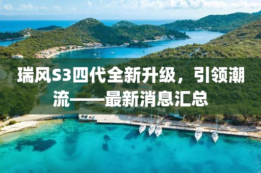 瑞風(fēng)S3四代全新升級，引領(lǐng)潮流——最新消息匯總