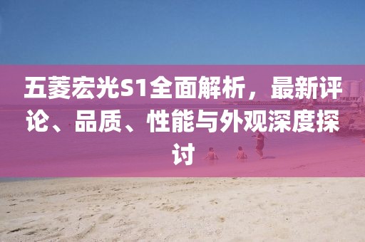 五菱宏光S1全面解析，最新評論、品質(zhì)、性能與外觀深度探討