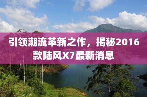 引領(lǐng)潮流革新之作，揭秘2016款陸風X7最新消息