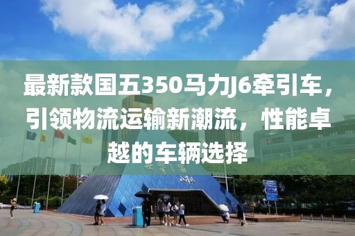 最新款國五350馬力J6牽引車，引領(lǐng)物流運(yùn)輸新潮流，性能卓越的車輛選擇